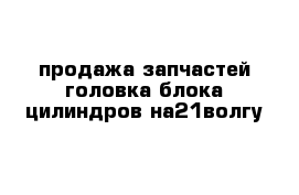 продажа запчастей головка блока цилиндров на21волгу